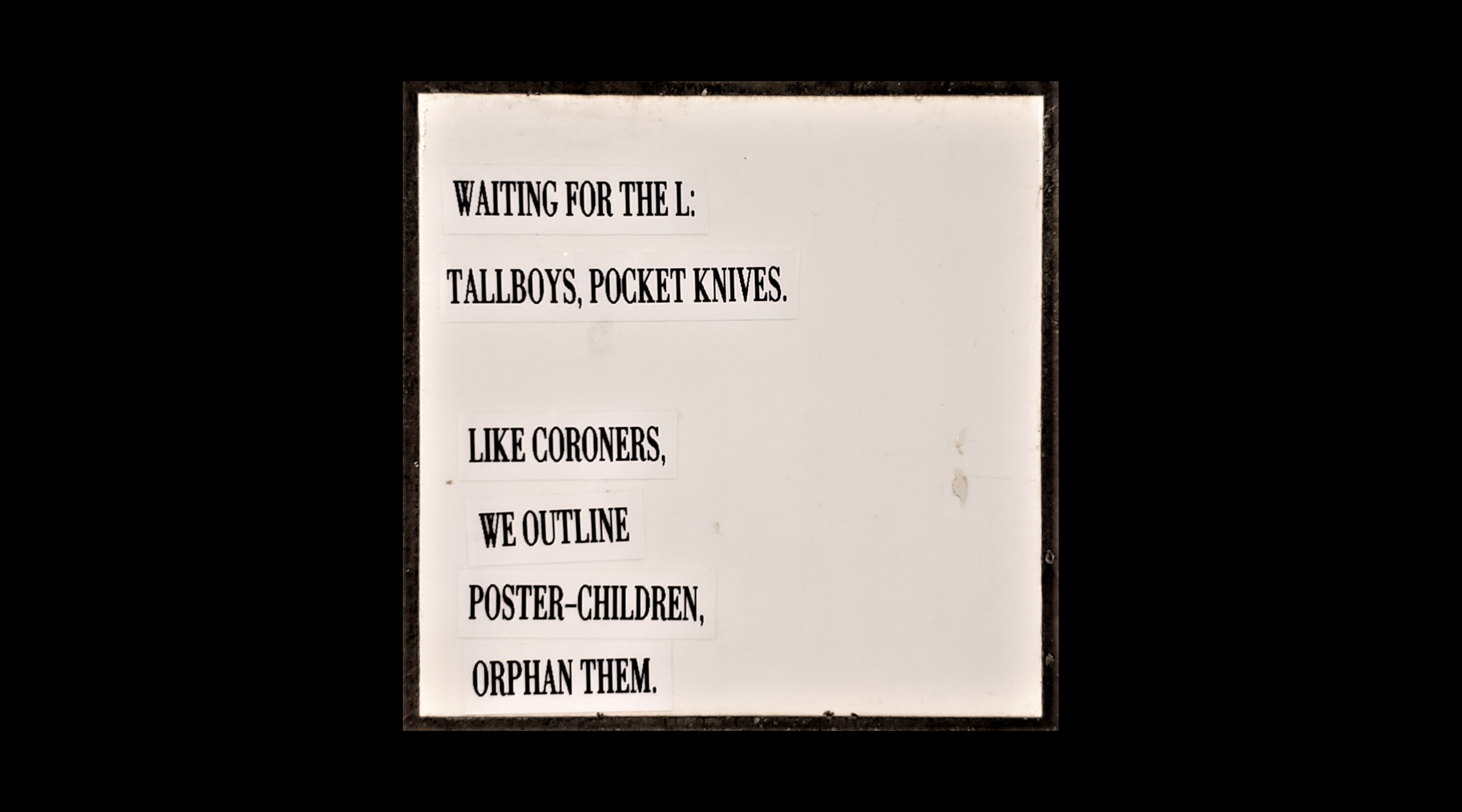 Waiting for the L: / tallboys, pocket knives. // Like coroners, / we outline / poster-children, / orphan them.
