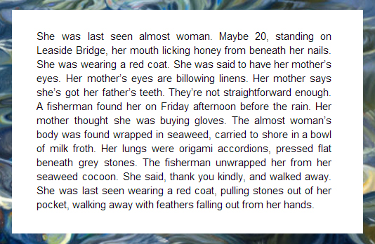 Text reading: she was last seen almost woman, Maybe 20, standing on Leaside Bridge, her mouth licking honey from beneath her nails. She was wearing a red coat. She was said to have her mother's eyes. Her mother's eyes are billowing linens. Her mother says she's got her father's teeth. They're not straightforward enough. A fisherman found her on Friday afternoon before the rain. Her mother thought she was buying gloves. The almost woman's body was found wrapped in seaweed, carried to shore in a bowl of milk froth. Her lungs were origami accordions, pressed flat beneath grey stones. The fisherman unwrapped her from her seaweed cocoon. She said, thank you kindly, and walked away. She was las seen wearing a coat, pulling stones out of her pocket, walking away with feathers falling out from her hands.