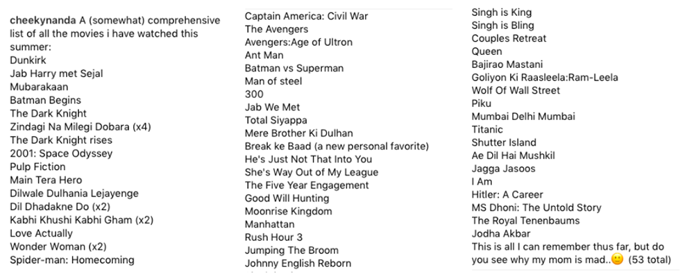 “Cheekynanda A (somewhat) comprehensive list of all the movies I have watched this summer: Dunkirk; Jab Harry Met Sejal; Mubarakaan; Batman Begins; The Dark Knight; Zindagi Na Milegi Dobara (x4); The Dark Knight Rises; 2001: A Space Odyssey; Pulp Fiction; Main Tera Hero; Dilwale Dulhania Lejayenge; Dil Dhadakne Do (x2); Kabhi Khushi Kabhi Gham (x2); Love Actually; Wonder Woman (x2), Spider-Man: Homecoming; Capitan America: Civil War; The Avengers; Avengers: Age of Ultron; Ant Man; Batman vs Superman; Man of Steel; 300; Jab We Met; Total Siyaooa; Mere Brother Ki Dulhan; Break ke Baad (a new personal favorite); He’s Just Not That Into You; She’s Way Out of My League; The Five Year Engagement; Good Will Hunting; Moonrise Kingdom; Manhattan; Rush Hour 3; Jumping the Broom; Johnny English Reborn; Singh is King; Singh is Bling; Couples Retreat; Queen; Bajirao Mastani; Goliyon Ki Raaseela: Ram-Leela; Wolf of Wall Street; Piku; Mumbai Delhi Mumbai; Titanic; Shutter Island; Ae Dil Hai Mushkil; Jagga Jasoos; I Am; Hitler: A Career; MS Dhoni: The Untold Story; The Royal Tenenbaums; Jodha Akbar; This is all I can remember thus far, but do you see why my mom is mad…(53 total)”
